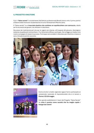 SOCIAL REPORT 2023 – Edizione n. 12
48
IL PROGETTO VINCITORE
Con il “Salva serata” le studentesse dell’Istituto professionale Benelli hanno vinto il primo premio
al Salone delle Invenzioni studentesche di Junior Achievement Marche (Jam).
Il “Salva serata” è un bracciale elastico che contiene un copribicchiere con cannuccia, ideato
per la sicurezza dei giovani, da utilizzare in discoteca.
Sicurezza dai malintenzionati che per le ragioni più diverse, all’insaputa del giovane, disciolgono
sostanze stupefacenti nel bicchiere. È un fenomeno diffuso, purtroppo. Se ne legge sui media; a tre
nostre compagne di classe è successo. Purtroppo sono andate in discoteca per divertirsi e invece si
sono ritrovate al pronto soccorso.
Come vincitori a livello regionale ragazzi hanno partecipato al
campionato nazionale di imprendioriatlià che si è tenuto a
Parma il 23-24 maggio.
Con grande soddisfazioni il team del Progetto “Salva Serata”
ha vinto il premio come società che ha meglio capito i
bisogni dei clienti!
 