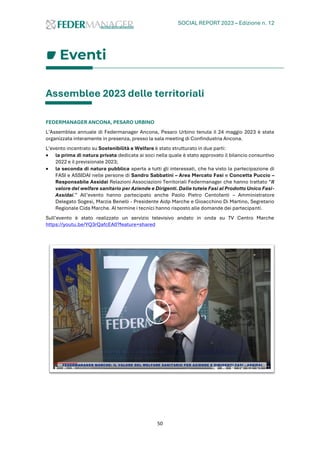 SOCIAL REPORT 2023 – Edizione n. 12
50
Eventi
Assemblee 2023 delle territoriali
FEDERMANAGER ANCONA, PESARO URBINO
L’Assemblea annuale di Federmanager Ancona, Pesaro Urbino tenuta il 24 maggio 2023 è stata
organizzata interamente in presenza, presso la sala meeting di Confindustria Ancona.
L’evento incentrato su Sostenibilità e Welfare è stato strutturato in due parti:
• la prima di natura privata dedicata ai soci nella quale è stato approvato il bilancio consuntivo
2022 e il previsionale 2023;
• la seconda di natura pubblica aperta a tutti gli interessati, che ha visto la partecipazione di
FASI e ASSIDAI nelle persone di Sandro Sabbatini – Area Mercato Fasi e Concetta Puccio –
Responsabile Assidai Relazioni Associazioni Territoriali Federmanager che hanno trattato “Il
valore del welfare sanitario per Aziende e Dirigenti. Dalle tutele Fasi al Prodotto Unico Fasi-
Assidai.” All’evento hanno partecipato anche Paolo Pietro Centofanti – Amministratore
Delegato Sogesi, Marzia Benelli - Presidente Aidp Marche e Gioacchino Di Martino, Segretario
Regionale Cida Marche. Al termine i tecnici hanno risposto alle domande dei partecipanti.
Sull’evento è stato realizzato un servizio televisivo andato in onda su TV Centro Marche
https://youtu.be/YQ3rQafcEA0?feature=shared
 