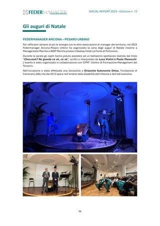 SOCIAL REPORT 2023 – Edizione n. 12
56
Gli auguri di Natale
FEDERMANAGER ANCONA – PESARO URBINO
Per rafforzare sempre di più la sinergia con le altre associazioni di manager del territorio, nel 2023
Federmanager Ancona-Pesaro Urbino ha organizzato la cena degli auguri di Natale insieme a
Manageritalia Marche e AIDP Marche presso il Seebay Hotel La Fonte di Portonovo.
Durante la serata gli ospiti hanno potuto assistere ad un bellissimo spettacolo teatrale dal titolo
“Checcevò? No guarda ce vò, ce vò”, scritto e interpretato da Luca Violini e Paolo Manocchi.
L’evento è stato organizzato in collaborazione con CFMT- Centro di Formazione Management del
Terziario.
Nell’occasione è stata effettuata una donazione a Orizzonte Autonomia Onlus, Fondazione di
Camerano (AN) che dal 2012 opera nell’ambito della disabilità dell’infanzia e dell’età evolutiva.
 
