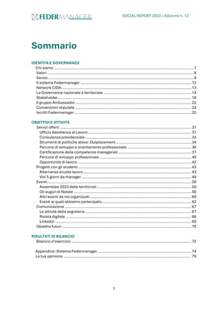 SOCIAL REPORT 2023 – Edizione n. 12
5
Sommario
IDENTITÀ E GOVERNANCE
Chi siamo .........................................................................................................................7
Valori ...............................................................................................................................8
Servizi ..............................................................................................................................9
Il sistema Federmanager ................................................................................................12
Network CIDA.................................................................................................................13
La Governance nazionale e territoriale ............................................................................14
Stakeholder....................................................................................................................18
Il gruppo Ambassador.....................................................................................................22
Convenzioni stipulate.....................................................................................................24
Iscritti Federmanager .....................................................................................................25
OBIETTIVI E ATTIVITÀ
Servizi offerti ..................................................................................................................31
Ufficio Assistenza al Lavoro..........................................................................................31
Consulenza previdenziale ............................................................................................33
Strumenti di politiche attive: Outplacement..................................................................34
Percorsi di sviluppo e orientamento professionale........................................................36
Certificazione delle competenze manageriali ...............................................................37
Percorsi di sviluppo professionale................................................................................40
Opportunità di lavoro...................................................................................................42
Progetti con gli studenti ..................................................................................................43
Alternanza scuola lavoro..............................................................................................43
Vivi 5 giorni da manager ...............................................................................................49
Eventi.............................................................................................................................50
Assemblee 2023 delle territoriali ..................................................................................50
Gli auguri di Natale ......................................................................................................56
Altri eventi da noi organizzati........................................................................................60
Eventi ai quali abbiamo partecipato..............................................................................62
Comunicazione..............................................................................................................67
Le attività della segreteria ............................................................................................67
Rivista digitale .............................................................................................................68
Linkedin ......................................................................................................................69
Obiettivi futuri ................................................................................................................70
RISULTATI DI BILANCIO
Bilancio d’esercizio ........................................................................................................72
Appendice: Sistema Federmanager .................................................................................74
La tua opinione ...............................................................................................................79
 