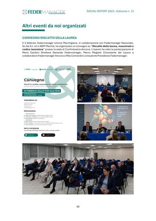 SOCIAL REPORT 2023 – Edizione n. 12
60
Altri eventi da noi organizzati
CONVEGNO RISCATTO DELLA LAUREA
Il 3 febbraio Federmanager Unione Marchigiana, in collaborazione con Federmanager Nazionale,
So.Ge.S.I. srl e AIDP Marche, ha organizzato un convegno su “Riscatto della laurea, massimale e
codice lavoratore” presso la sede di Confindustria Ancona. L’evento ha visto la partecipazione di
Mario Cardoni Direttore Generale Federmanager, Marco Mogliesi Consulente del Lavoro e
collaboratore Federmanager Ancona e Rita Comandini consulente Previdenza Federmanager.
 