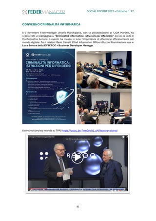 SOCIAL REPORT 2023 – Edizione n. 12
61
CONVEGNO CRIMINALITÀ INFORMATICA
Il 7 novembre Federmanager Unione Marchigiana, con la collaborazione di CIDA Marche, ha
organizzato un convegno su “Criminalità Informatica: istruzioni per difendersi” presso la sede di
Confindustria Ancona. L’evento ha messo in luce l’importanza di difendersi efficacemente nel
mondo digitale. Tra i relatori Mario Carrelli Chief Information Officer iGuzzini Illuminazione spa e
Luca Bonora della CYBEROO – Business Developer Manager.
Il servizio è andato in onda su TVRS https://youtu.be/7mxG8y7G_uM?feature=shared
 