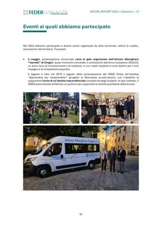 SOCIAL REPORT 2023 – Edizione n. 12
62
Eventi ai quali abbiamo partecipato
Nel 2023 abbiamo partecipato a diversi eventi organizzati da altre territoriali, istituti di credito,
associazioni del territorio. Tra questi:
• 5 maggio, partecipazione all’annuale cena di gala organizzata dall’Istituto Alberghiero
“Varnelli” di Cingoli, quale momento conviviale a conclusione dell’anno scolastico 2022/23,
un anno ricco di riconoscimenti e di iniziative, in cui i nostri studenti si sono distinti per il loro
impegno e le competenze acquisite.
Il legame è nato nel 2019 a seguito della partecipazione del VISES Onlus all’iniziativa
“Apprendere per intraprendere” (progetto di Alternanza scuole-lavoro), con l’obiettivo di
supportare l’avvio di un’attività imprenditoriale condotta da degli studenti. In tale contesto, il
VISES aveva donato all'Istituto un pulmino per supportare le attività quotidiane della scuola.
 