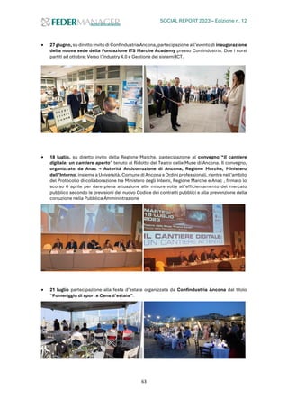 SOCIAL REPORT 2023 – Edizione n. 12
63
• 27 giugno, su diretto invito di Confindustria Ancona, partecipazione all’evento di inaugurazione
della nuova sede della Fondazione ITS Marche Academy presso Confindustria. Due i corsi
partiti ad ottobre: Verso l’Industry 4.0 e Gestione dei sistemi ICT.
• 18 luglio, su diretto invito della Regione Marche, partecipazione al convegno “Il cantiere
digitale: un cantiere aperto” tenuto al Ridotto del Teatro delle Muse di Ancona. Il convegno,
organizzato da Anac – Autorità Anticorruzione di Ancona, Regione Marche, Ministero
dell’Interno, insieme a Università, Comune di Ancona eOrdini professionali, rientra nell’ambito
del Protocollo di collaborazione tra Ministero degli Interni, Regione Marche e Anac , firmato lo
scorso 6 aprile per dare piena attuazione alle misure volte all’efficientamento del mercato
pubblico secondo le previsioni del nuovo Codice dei contratti pubblici e alla prevenzione della
corruzione nella Pubblica Amministrazione
• 21 luglio partecipazione alla festa d’estate organizzata da Confindustria Ancona dal titolo
“Pomeriggio di sport e Cena d’estate”.
 