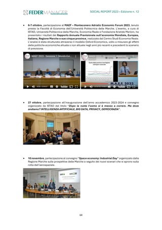 SOCIAL REPORT 2023 – Edizione n. 12
64
• 6-7 ottobre, partecipazione al MAEF – Monteconero Adriatic Economic Forum 2023, tenuto
presso la Facoltà di Economia dell’Università Politecnica delle Marche. L’evento, a cura di
ISTAO, Università Politecnica delle Marche, Economia Reale e Fondazione Aristide Merloni, ha
presentato i risultati del Rapporto Annuale Previsionale sull’economia Mondiale, Europea,
Italiana, Regione Marche e sue cinque province, realizzata dal Centro Studi Economia Reale.
L’analisi è stata strutturata attraverso il modello Oxford Economics, volto a misurare gli effetti
delle politiche economiche attuate o non attuate negli anni più recenti e precedenti lo scenario
di previsione.
• 27 ottobre, partecipazione all’inaugurazione dell’anno accademico 2023-2024 e convegno
organizzato da ISTAO dal titolo “Dopo la ruota l’uomo si è messo a correre. Ma dove
andiamo? INTELLIGENZA ARTIFICIALE, BIG DATA, PRIVACY, DEMOCRAZIA”.
• 10 novembre, partecipazione al convegno “Space economy: Industrial Day” organizzato dalla
Regione Marche sulle prospettive delle Marche a seguito dei nuovi scenari che si aprono sulla
rotta dell’aerospaziale.
 