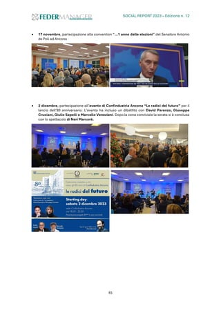 SOCIAL REPORT 2023 – Edizione n. 12
65
• 17 novembre, partecipazione alla convention “...1 anno dalle elezioni” del Senatore Antonio
de Poli ad Ancona
• 2 dicembre, partecipazione all’evento di Confindustria Ancona “Le radici del futuro” per il
lancio dell’80 anniversario. L’evento ha incluso un dibattito con David Parenzo, Giuseppe
Cruciani, Giulio Sapelli e Marcello Veneziani. Dopo la cena conviviale la serata si è conclusa
con lo spettacolo di Neri Marcorè.
 