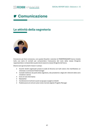 SOCIAL REPORT 2023 – Edizione n. 12
67
Comunicazione
Le attività della segreteria
Conoscere per farsi conoscere, con questa filosofia i volontari di FEDERMANAGER hanno iniziato
tutta una serie di contatti per comprendere l’evoluzione del ruolo della classe Dirigente
rappresentata e comprendere quale dovrà essere la classe Dirigente del futuro.
Diversi sono gli strumenti messi in campo:
• Incontri diretti organizzati presso la sede di Ancona con tutti coloro che manifestano un
interesse a conoscere Federmanager
• Contatti telefonici da parte della segreteria, del presidente e degli altri referenti delle varie
iniziative e servizi
• Invio di mail informative
• Newsletter
• Condivisione di articoli e post sul gruppo e pagina Linkedin
• Pubblicazione di articoli sulla rivista mensile digitale Progetto Manager
 