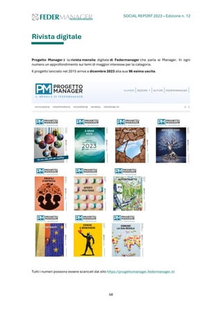 SOCIAL REPORT 2023 – Edizione n. 12
68
Rivista digitale
Progetto Manager è la rivista mensile digitale di Federmanager che parla ai Manager. In ogni
numero un approfondimento sui temi di maggior interesse per la categoria.
Il progetto lanciato nel 2015 arriva a dicembre 2023 alla sua 96 esima uscita.
Tutti i numeri possono essere scaricati dal sito https://progettomanager.federmanager.it/
 
