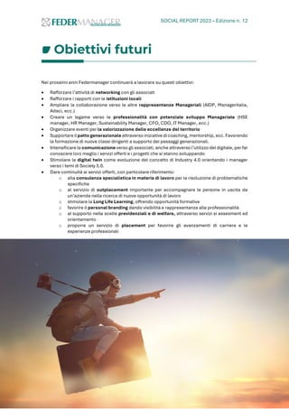 SOCIAL REPORT 2023 – Edizione n. 12
70
Obiettivi futuri
Nei prossimi anni Federmanager continuerà a lavorare su questi obiettivi:
• Rafforzare l’attività di networking con gli associati
• Rafforzare i rapporti con le istituzioni locali
• Ampliare la collaborazione verso le altre rappresentanze Manageriali (AIDP, Manageritalia,
Adaci, ecc.)
• Creare un legame verso le professionalità con potenziale sviluppo Manageriale (HSE
manager, HR Manager, Sustainability Manager, CFO, CDO, IT Manager, ecc.)
• Organizzare eventi per la valorizzazione delle eccellenze del territorio
• Supportare il patto generazionale attraverso iniziative di coaching, mentorship, ecc. Favorendo
la formazione di nuove classi dirigenti a supporto dei passaggi generazionali.
• Intensificare la comunicazione verso gli associati, anche attraverso l’utilizzo del digitale, per far
conoscere loro meglio i servizi offerti e i progetti che si stanno sviluppando
• Stimolare la digital twin come evoluzione del concetto di Industry 4.0 orientando i manager
verso i temi di Society 5.0.
• Dare continuità ai servizi offerti, con particolare riferimento:
o alla consulenza specialistica in materia di lavoro per la risoluzione di problematiche
specifiche
o al servizio di outplacement importante per accompagnare le persone in uscita da
un’azienda nella ricerca di nuove opportunità di lavoro
o stimolare la Long Life Learning, offrendo opportunità formative
o favorire il personal branding dando visibilità e rappresentanza alle professionalità
o al supporto nelle scelte previdenziali e di welfare, attraverso servizi si assesment ed
orientamento
o proporre un servizio di placement per favorire gli avanzamenti di carriera e le
esperienze professionali
 