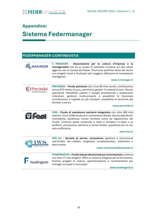 SOCIAL REPORT 2023 – Edizione n. 12
74
Appendice:
Sistema Federmanager
FEDERMANAGER-CONFINDUSTIA
4 MANAGER - Associazione per la cultura d’impresa e la
managerialità che ha lo scopo di realizzare iniziative ad alto valore
aggiunto per la ripresa del Paese. Promuove politiche attive del lavoro
con progetti mirati e finalizzati alla maggiore diffusione di competenze
manageriali.
www.4.manager.it
PREVINDAI - Fondo pensione con circa 80 mila iscritti, contribuzione
annua 870 milioni di euro, patrimonio gestito 12 miliardi di euro. Alcune
specificità: flessibilità rispetto a bisogni previdenziali e propensioni
individuali, gestione multicomparto e possibilità di frazionare
contribuzione e capitale su più comparti, possibilità di iscrizione dei
familiari a carico.
www.previndai.it
FASI - Fondo di assistenza sanitaria integrativa con oltre 300 mila
assistiti. Circa 3.000 strutture in convenzione diretta. Alcune specificità:
reversibilità, assistenza nucleo familiare come da regolamento del
Fondo, rimborso spese sostenute in Italia e all’estero in base a un
tariffario, prevenzione sanitaria in forma diretta, assistenza per la non
auto-sufficienza.
www.fasi.it
IWS Srl - Società di servizi, consulenza, gestione e promozione
nell’ambito del welfare integrativo complementare, sostitutivo o
assicurativo.
www.industriawelfaresalute.it
FONDIRIGENTI - Fondo interprofessionale per la formazione continua
con oltre 77 mila dirigenti. Offre un sistema integrato per la formazione,
finanzia progetti di ricerca, sperimentazione e riorientamento per
manager occupati e inoccupati.
www.fondirigenti.it
 