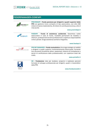 SOCIAL REPORT 2023 – Edizione n. 12
75
FEDERMANAGER-CONFAPI
PREVINDAPI - Fondo pensione per dirigenti e quadri superiori delle
PMI con gestione mono comparto di tipo assicurativo, con oltre 300
milioni di riserve matematiche, 25 milioni di contribuzione annua, oltre 4
mila iscritti.
www.previndapi.it
FASDAPI - Fondo di assistenza solidarietà. Garantisce tutele
assicurative in caso di morte, invalidità permanenti da malattia e
infortuni, professionali ed extra professionali e copertura responsabilità
civile e penale. Eroga assistenza sanitaria integrativa.
www.fasdapi.it
PMI WF MANAGER - Fondo mutualistico che eroga sostegno al reddito
a dirigenti e quadri superiori involontariamente disoccupati, fornendo
loro strumenti di politiche attive: assesment, bilancio di competenze e
servizi di certificazione delle professionalità, con coperture totali del
costo.
www.pmiwfm.it
IDI - Fondazione nata per studiare, proporre e realizzare percorsi
formativi di sviluppo professionale per dirigenti, quadri e imprenditori
delle PMI.
www.fondazioneidi.it
 