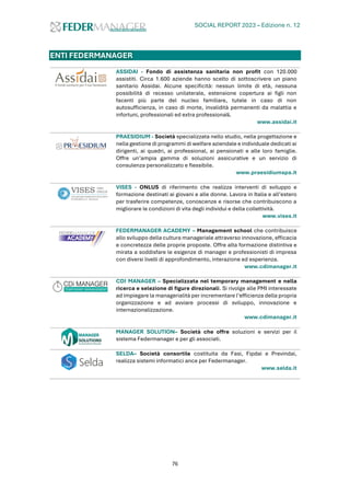 SOCIAL REPORT 2023 – Edizione n. 12
76
ENTI FEDERMANAGER
ASSIDAI - Fondo di assistenza sanitaria non profit con 120.000
assistiti. Circa 1.600 aziende hanno scelto di sottoscrivere un piano
sanitario Assidai. Alcune specificità: nessun limite di età, nessuna
possibilità di recesso unilaterale, estensione copertura ai figli non
facenti più parte del nucleo familiare, tutele in caso di non
autosufficienza, in caso di morte, invalidità permanenti da malattia e
infortuni, professionali ed extra professionali.
www.assidai.it
PRAESIDIUM - Società specializzata nello studio, nella progettazione e
nella gestione di programmi di welfare aziendale e individuale dedicati ai
dirigenti, ai quadri, ai professional, ai pensionati e alle loro famiglie.
Offre un’ampia gamma di soluzioni assicurative e un servizio di
consulenza personalizzato e flessibile.
www.praesidiumspa.it
VISES - ONLUS di riferimento che realizza interventi di sviluppo e
formazione destinati ai giovani e alle donne. Lavora in Italia e all’estero
per trasferire competenze, conoscenze e risorse che contribuiscono a
migliorare le condizioni di vita degli individui e della collettività.
www.vises.it
FEDERMANAGER ACADEMY – Management school che contribuisce
allo sviluppo della cultura manageriale attraverso innovazione, efficacia
e concretezza delle proprie proposte. Offre alta formazione distintiva e
mirata a soddisfare le esigenze di manager e professionisti di impresa
con diversi livelli di approfondimento, interazione ed esperienza.
www.cdimanager.it
CDI MANAGER – Specializzata nel temporary management e nella
ricerca e selezione di figure direzionali. Si rivolge alle PMI interessate
ad impiegare la managerialità per incrementare l’efficienza della propria
organizzazione e ad avviare processi di sviluppo, innovazione e
internazionalizzazione.
www.cdimanager.it
MANAGER SOLUTION– Società che offre soluzioni e servizi per il
sistema Federmanager e per gli associati.
SELDA– Società consortile costituita da Fasi, Fipdai e Previndai,
realizza sistemi informatici ance per Federmanager.
www.selda.it
 