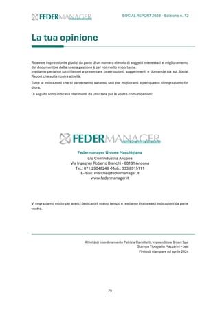 SOCIAL REPORT 2023 – Edizione n. 12
79
La tua opinione
Ricevere impressioni e giudizi da parte di un numero elevato di soggetti interessati al miglioramento
del documento e della nostra gestione è per noi molto importante.
Invitiamo pertanto tutti i lettori a presentare osservazioni, suggerimenti e domande sia sul Social
Report che sulla nostra attività.
Tutte le indicazioni che ci perverranno saranno utili per migliorarci e per questo vi ringraziamo fin
d’ora.
Di seguito sono indicati i riferimenti da utilizzare per le vostre comunicazioni:
Federmanager Unione Marchigiana
c/o Confindustria Ancona
Via Ingegner Roberto Bianchi - 60131 Ancona
Tel.: 071.29048248 -Mob.: 333 8915111
E-mail: marche@federmanager.it
www.federmanager.it
Vi ringraziamo molto per averci dedicato il vostro tempo e restiamo in attesa di indicazioni da parte
vostra.
Attività di coordinamento Patrizia Camilletti, Imprenditore Smart Spa
Stampa Tipografia Mazzarini – Jesi
Finito di stampare ad aprile 2024
 