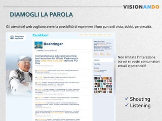 Gli utenti del web vogliono avere la possibilità di esprimere il loro punto di vista, dubbi, perplessità.




                                                                                Non limitate l’interazione
                                                                                tra voi e i vostri consumatori
                                                                                attuali e potenziali!




                                                                                      Shouting
                                                                                      Listening
 
