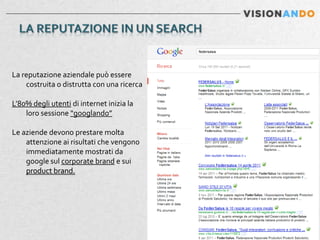 La reputazione aziendale può essere
    costruita o distrutta con una ricerca

L’80% degli utenti di internet inizia la
    loro sessione “googlando”

Le aziende devono prestare molta
    attenzione ai risultati che vengono
    immediatamente mostrati da
    google sul corporate brand e sui
    product brand.
 
