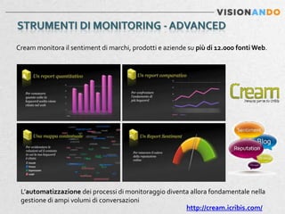 Cream monitora il sentiment di marchi, prodotti e aziende su più di 12.000 fonti Web.




 L’automatizzazione dei processi di monitoraggio diventa allora fondamentale nella
 gestione di ampi volumi di conversazioni
                                                       http://cream.icribis.com/
 