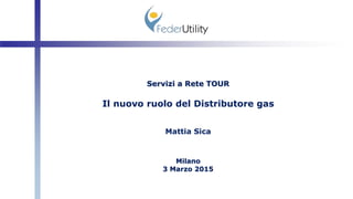 Servizi a Rete TOUR
Il nuovo ruolo del Distributore gas
Mattia Sica
Milano
3 Marzo 2015
 
