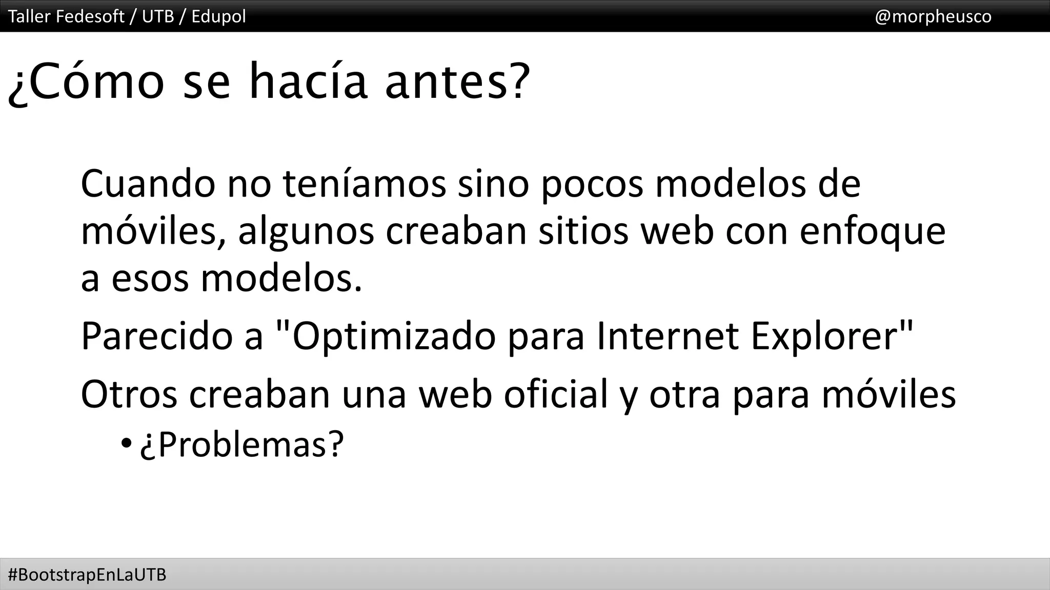 Taller Fedesoft / UTB / Edupol @morpheusco
#BootstrapEnLaUTB
¿Cómo se hacía antes?
Cuando no teníamos sino pocos modelos de
móviles, algunos creaban sitios web con enfoque
a esos modelos.
Parecido a "Optimizado para Internet Explorer"
Otros creaban una web oficial y otra para móviles
•¿Problemas?
 