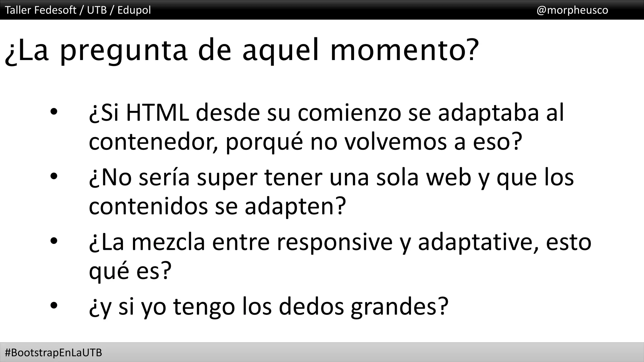 Taller Fedesoft / UTB / Edupol @morpheusco
#BootstrapEnLaUTB
¿La pregunta de aquel momento?
• ¿Si HTML desde su comienzo se adaptaba al
contenedor, porqué no volvemos a eso?
• ¿No sería super tener una sola web y que los
contenidos se adapten?
• ¿La mezcla entre responsive y adaptative, esto
qué es?
• ¿y si yo tengo los dedos grandes?
 