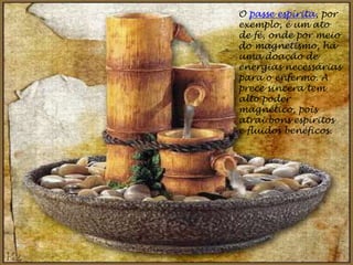 O passe espírita, por
exemplo, é um ato
de fé, onde por meio
do magnetismo, há
uma doação de
energias necessárias
para o enfermo. A
prece sincera tem
alto poder
magnético, pois
atrai bons espíritos
e fluidos benéficos.
 