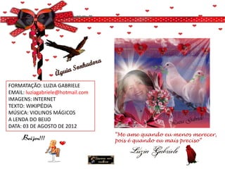 FORMATAÇÃO: LUZIA GABRIELE
EMAIL: luziagabriele@hotmail.com
IMAGENS: INTERNET
TEXTO: WIKIPÉDIA
MÚSICA: VIOLINOS MÁGICOS
A LENDA DO BEIJO
DATA: 03 DE AGOSTO DE 2012
                                   “Me ame quando eu menos merecer,
                                   pois é quando eu mais preciso”
 