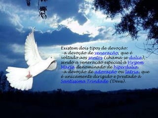 Existem dois tipos de devoção:
•a devoção de veneração, que é
voltado aos santos (chama-se dulia),
sendo a veneração especial à Virgem
Maria denominado de hiperdulia.
•a devoção de adoração ou latria, que
é unicamente dirigido e prestado à
Santíssima Trindade (Deus).
 