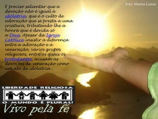 É preciso salientar que a
devoção não é igual à
idolatria, que é o culto de
adoração que se presta a uma
criatura, tributando-lhe a
honra que é devida só
a Deus. Apesar da Igreja
Católica insistir a diferença
entre a adoração e a
veneração, vários grupos
religiosos, entre os quais os
protestantes, acusam as
devoções de veneração como
um ato de idolatria .
 