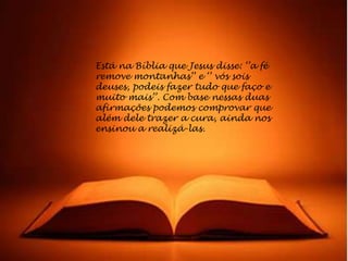 Está na Bíblia que Jesus disse: „‟a fé
remove montanhas‟‟ e „‟ vós sois
deuses, podeis fazer tudo que faço e
muito mais‟‟. Com base nessas duas
afirmações podemos comprovar que
além dele trazer a cura, ainda nos
ensinou a realizá-las.
 