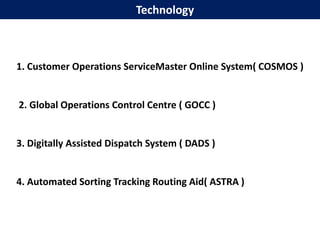 Technology



1. Customer Operations ServiceMaster Online System( COSMOS )


2. Global Operations Control Centre ( GOCC )


3. Digitally Assisted Dispatch System ( DADS )


4. Automated Sorting Tracking Routing Aid( ASTRA )
 