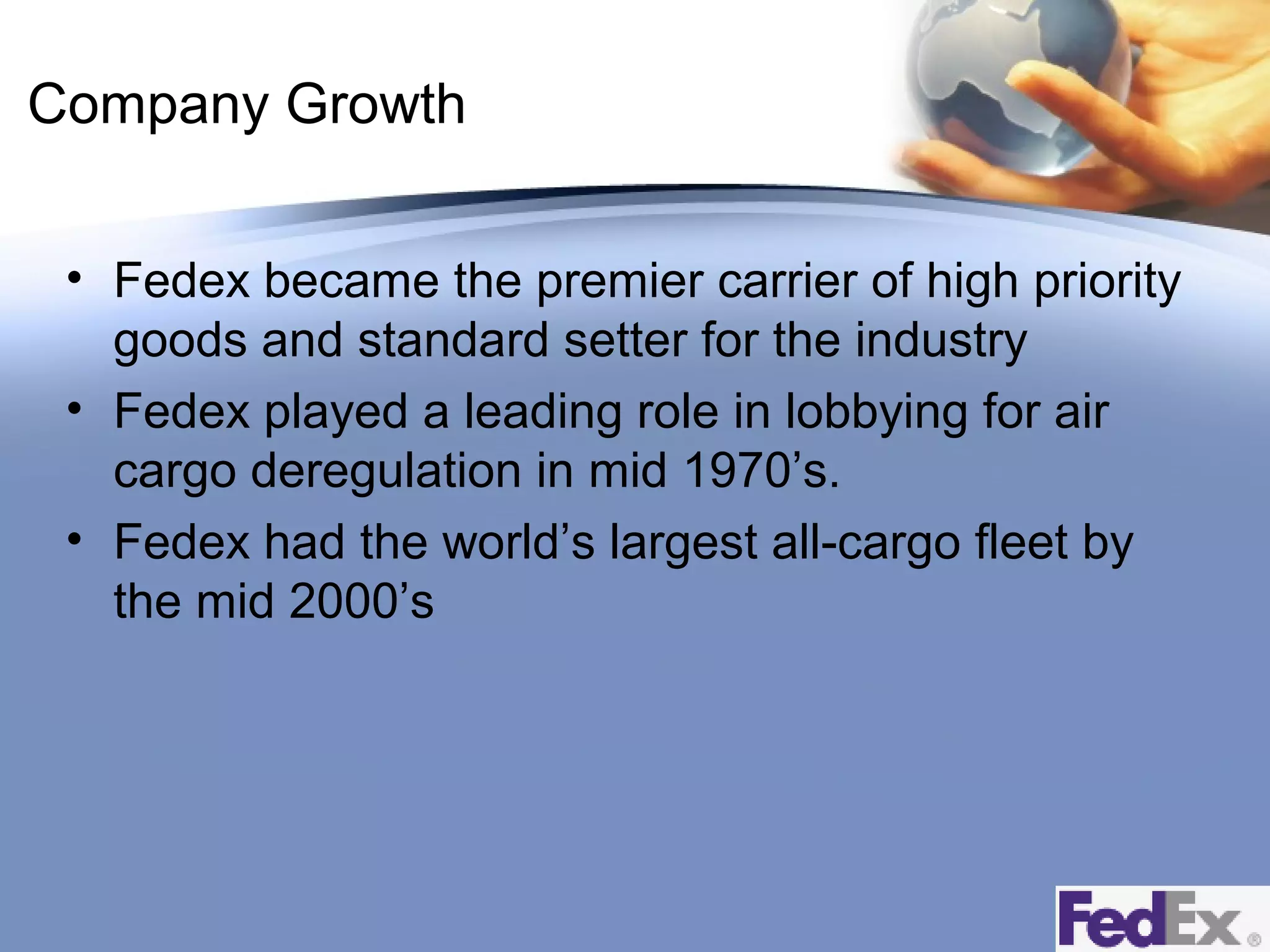 Company Growth
• Fedex became the premier carrier of high priority
goods and standard setter for the industry
• Fedex played a leading role in lobbying for air
cargo deregulation in mid 1970’s.
• Fedex had the world’s largest all-cargo fleet by
the mid 2000’s

 