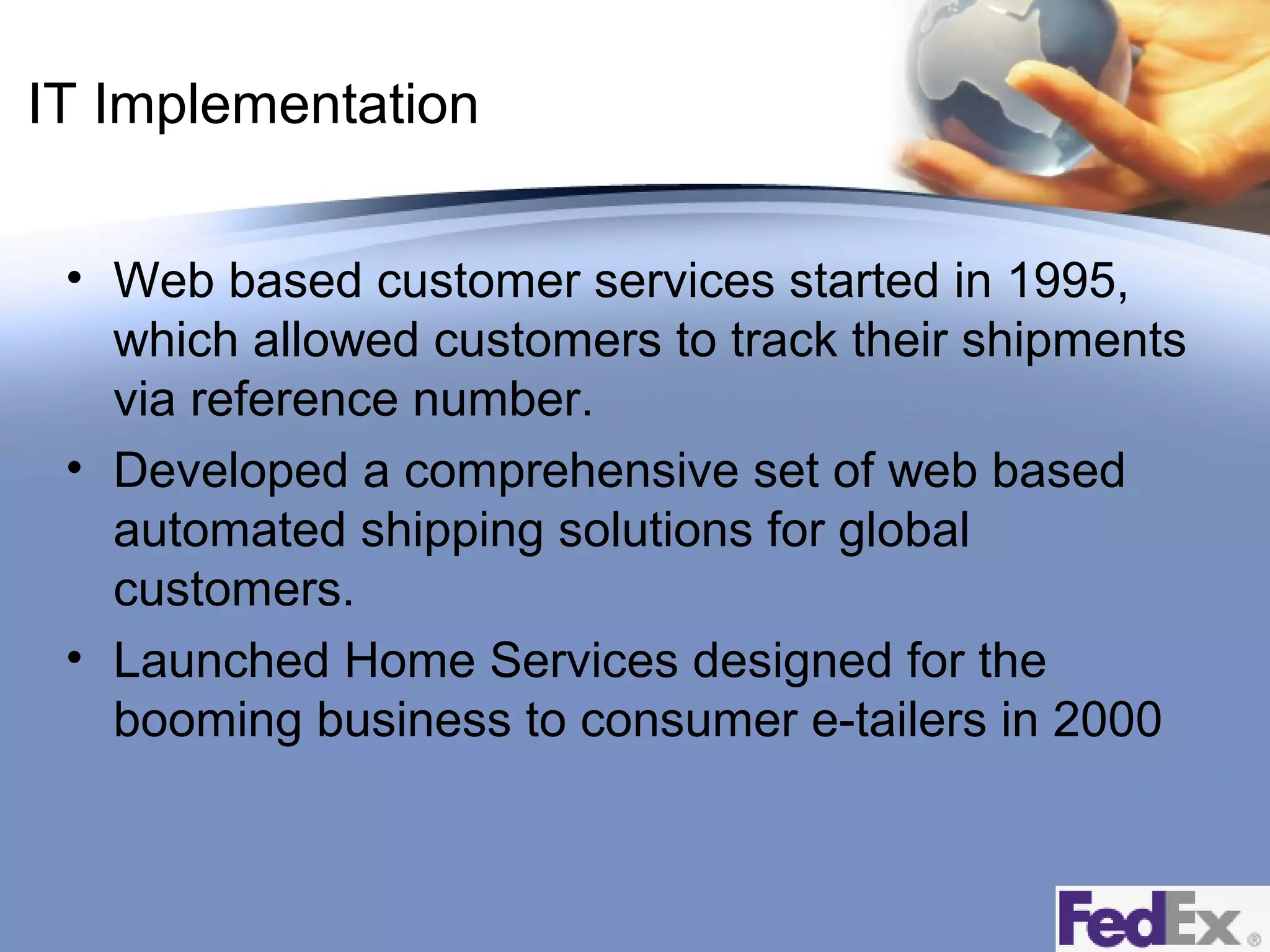 IT Implementation
• Web based customer services started in 1995,
which allowed customers to track their shipments
via reference number.
• Developed a comprehensive set of web based
automated shipping solutions for global
customers.
• Launched Home Services designed for the
booming business to consumer e-tailers in 2000

 