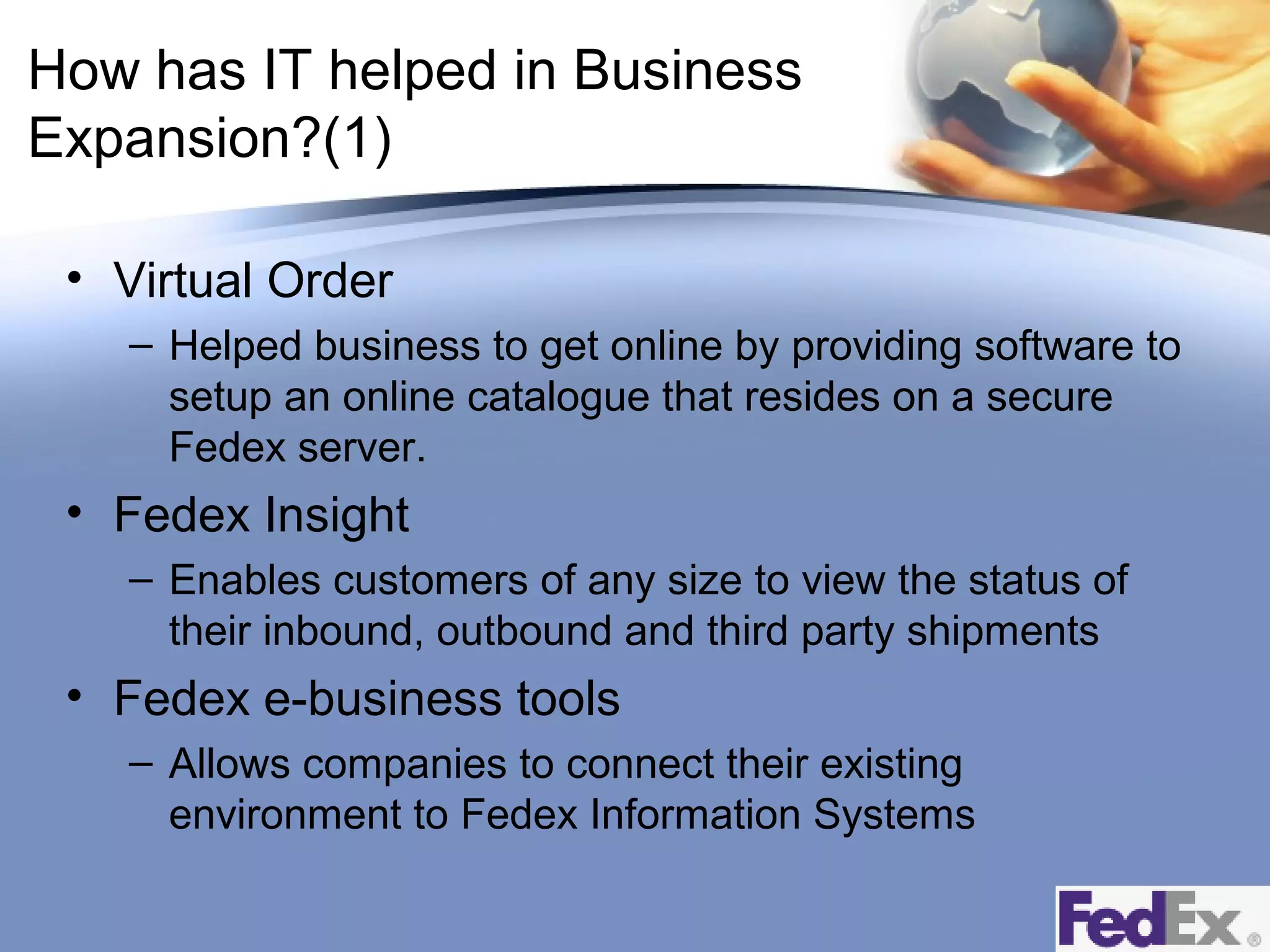 How has IT helped in Business
Expansion?(1)
• Virtual Order
– Helped business to get online by providing software to
setup an online catalogue that resides on a secure
Fedex server.

• Fedex Insight
– Enables customers of any size to view the status of
their inbound, outbound and third party shipments

• Fedex e-business tools
– Allows companies to connect their existing
environment to Fedex Information Systems

 
