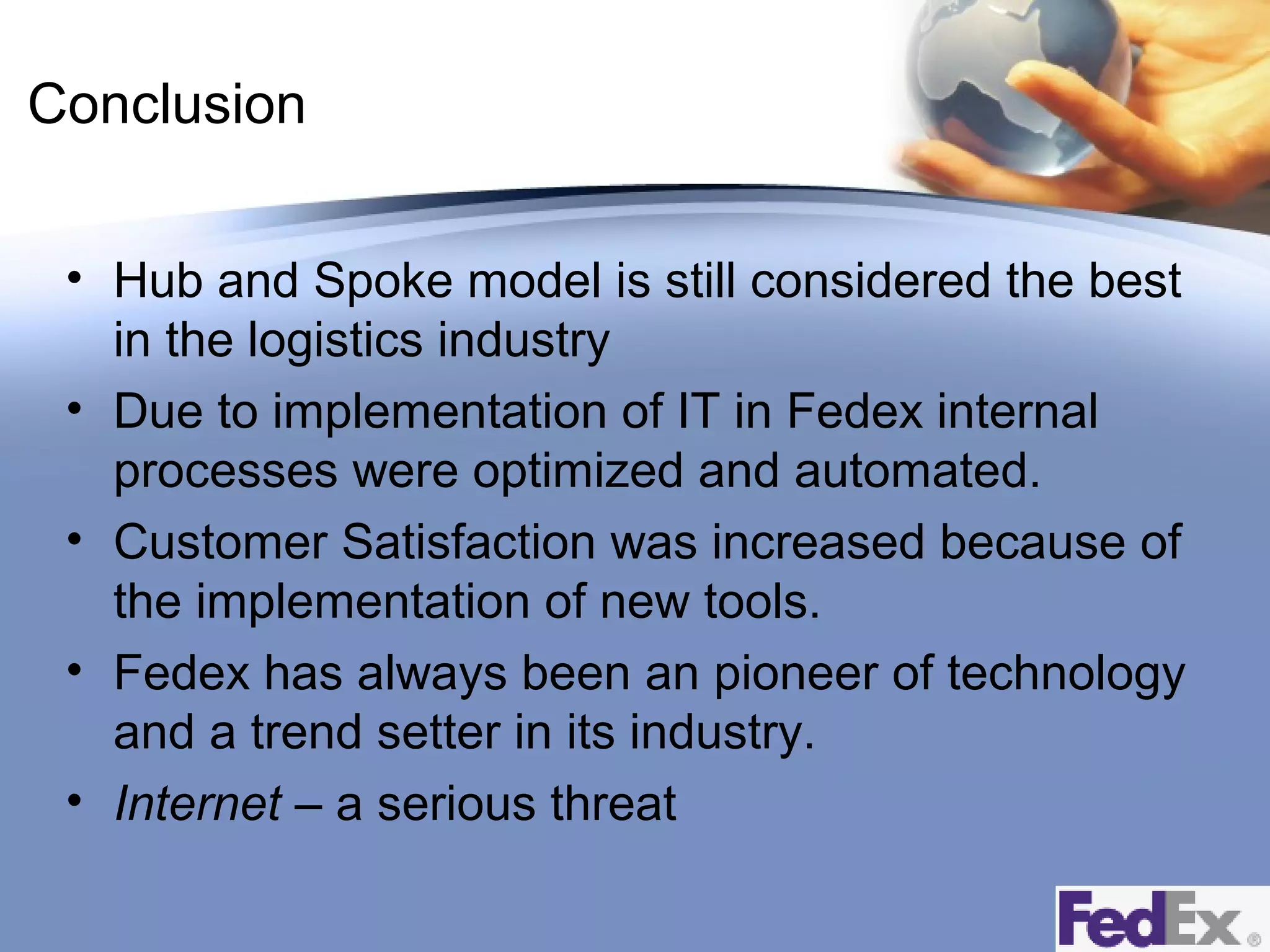 Conclusion
• Hub and Spoke model is still considered the best
in the logistics industry
• Due to implementation of IT in Fedex internal
processes were optimized and automated.
• Customer Satisfaction was increased because of
the implementation of new tools.
• Fedex has always been an pioneer of technology
and a trend setter in its industry.
• Internet – a serious threat

 