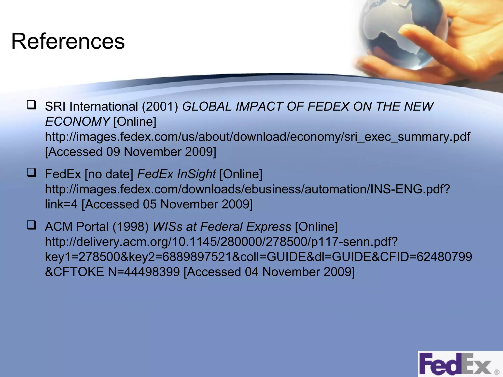 References
 SRI International (2001) GLOBAL IMPACT OF FEDEX ON THE NEW
ECONOMY [Online]
http://images.fedex.com/us/about/download/economy/sri_exec_summary.pdf
[Accessed 09 November 2009]
 FedEx [no date] FedEx InSight [Online]
http://images.fedex.com/downloads/ebusiness/automation/INS-ENG.pdf?
link=4 [Accessed 05 November 2009]
 ACM Portal (1998) WISs at Federal Express [Online]
http://delivery.acm.org/10.1145/280000/278500/p117-senn.pdf?
key1=278500&key2=6889897521&coll=GUIDE&dl=GUIDE&CFID=62480799
&CFTOKE N=44498399 [Accessed 04 November 2009]

 
