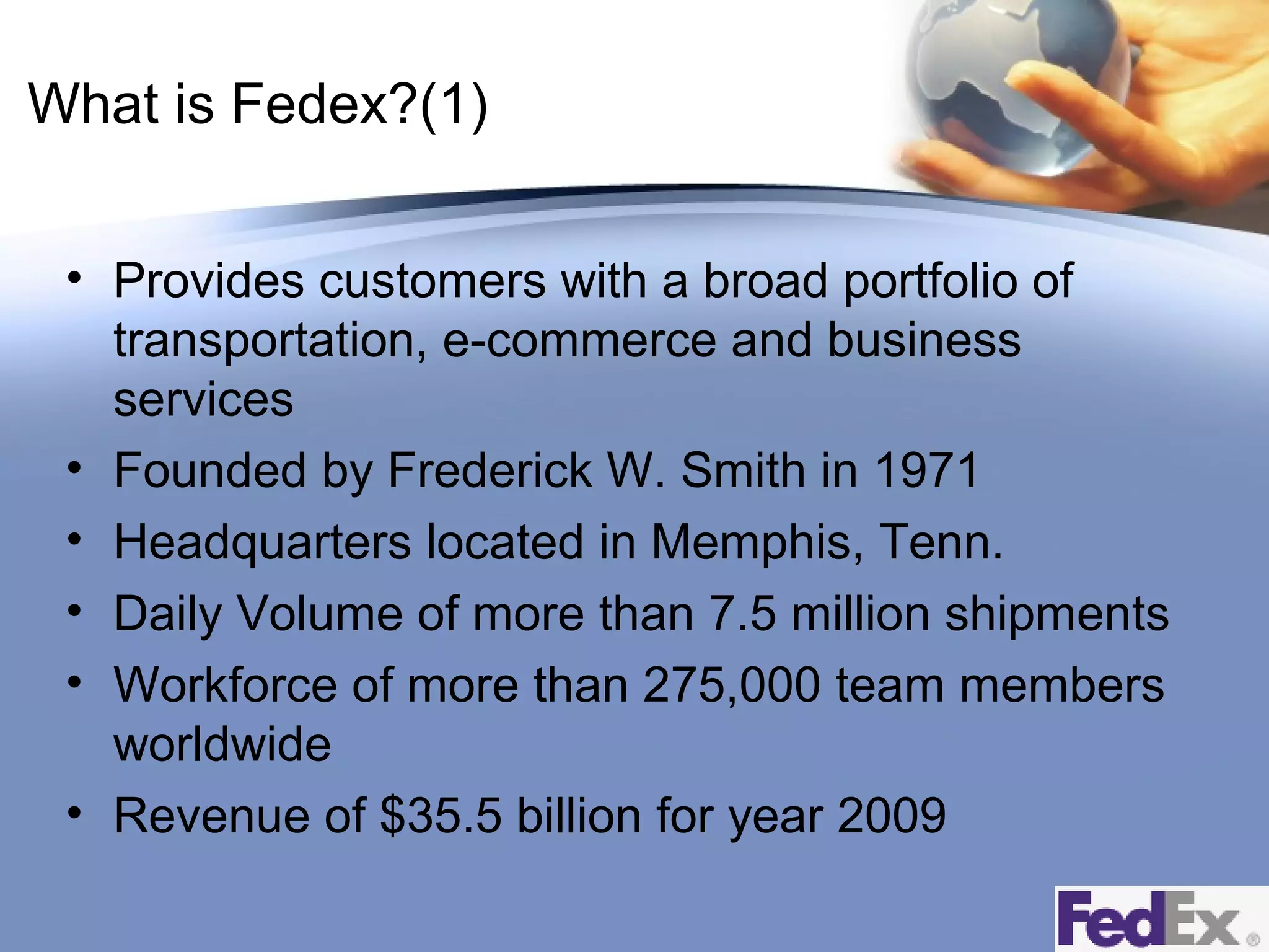 What is Fedex?(1)
• Provides customers with a broad portfolio of
transportation, e-commerce and business
services
• Founded by Frederick W. Smith in 1971
• Headquarters located in Memphis, Tenn.
• Daily Volume of more than 7.5 million shipments
• Workforce of more than 275,000 team members
worldwide
• Revenue of $35.5 billion for year 2009

 