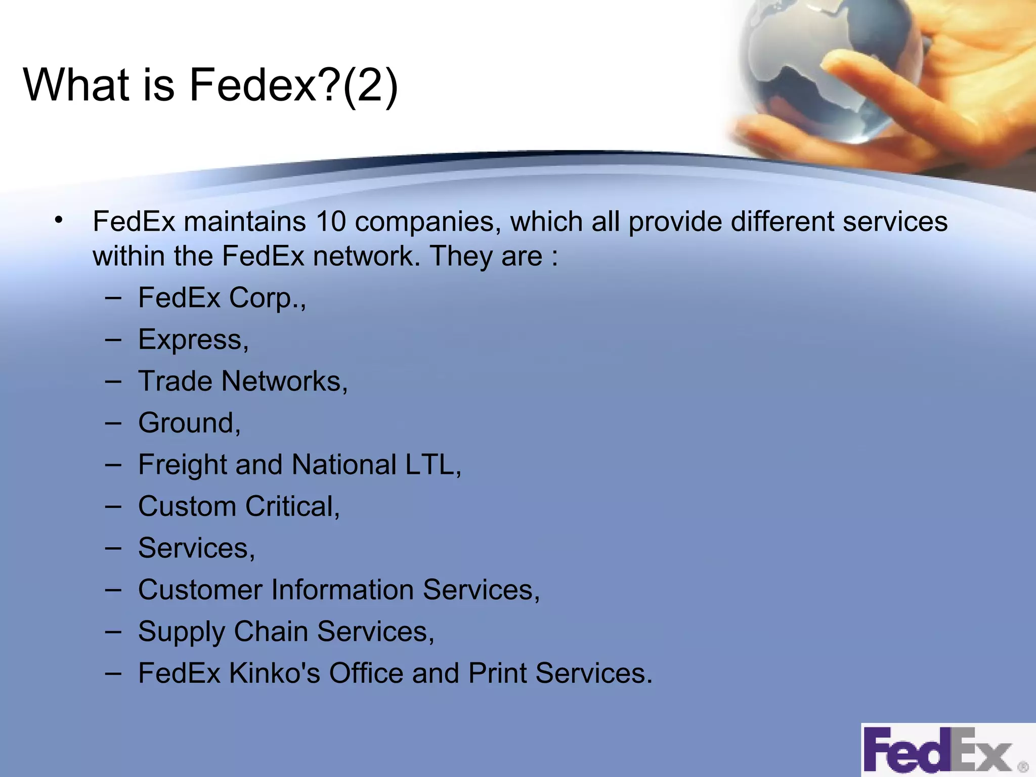 What is Fedex?(2)
•

FedEx maintains 10 companies, which all provide different services
within the FedEx network. They are :
– FedEx Corp.,
– Express,
– Trade Networks,
– Ground,
– Freight and National LTL,
– Custom Critical,
– Services,
– Customer Information Services,
– Supply Chain Services,
– FedEx Kinko's Office and Print Services.

 
