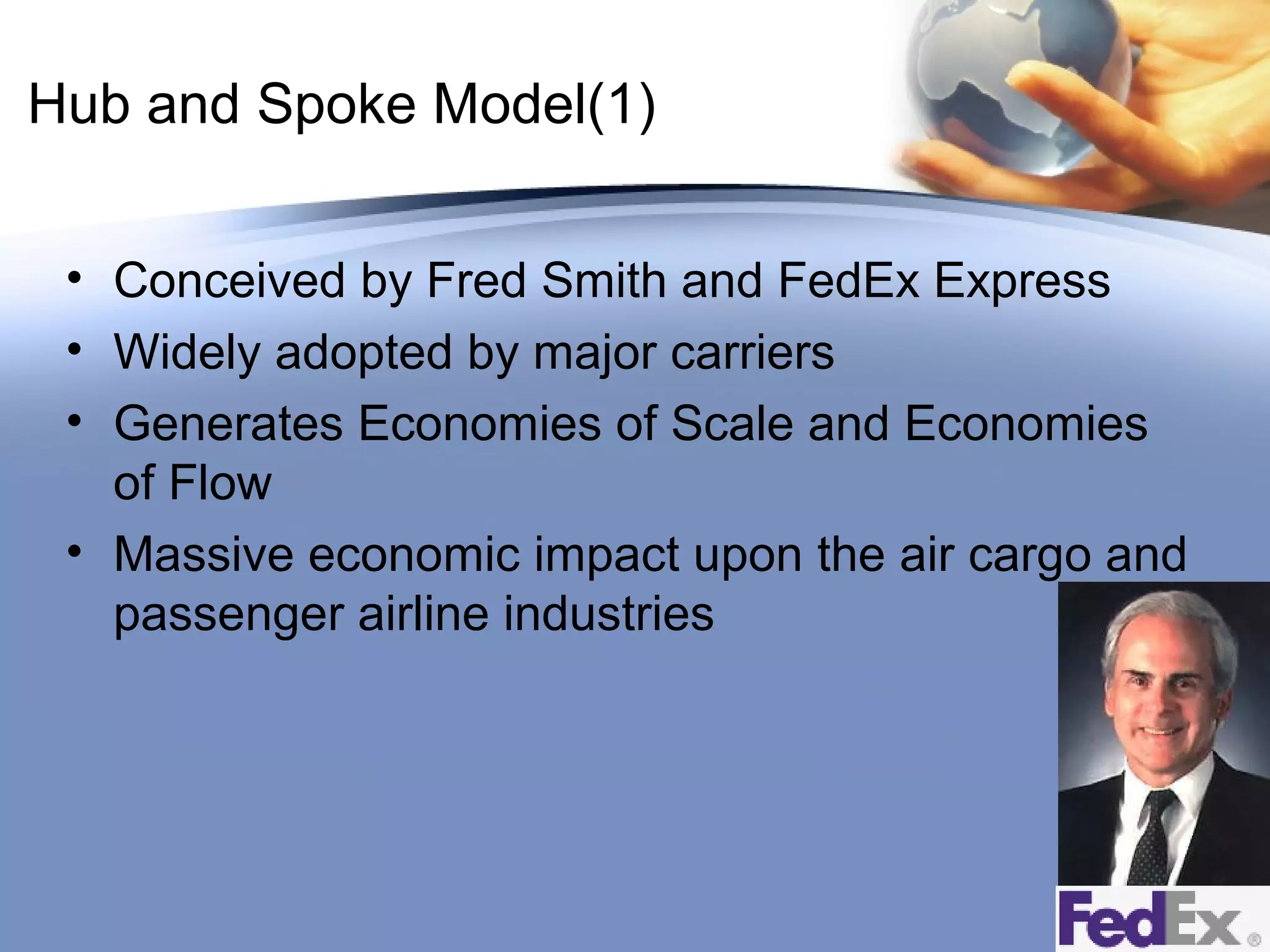 Hub and Spoke Model(1)
• Conceived by Fred Smith and FedEx Express
• Widely adopted by major carriers
• Generates Economies of Scale and Economies
of Flow
• Massive economic impact upon the air cargo and
passenger airline industries

 