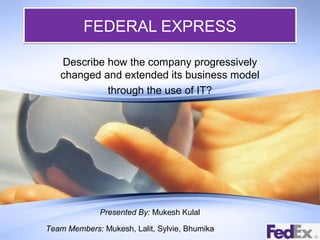 FEDERAL EXPRESS
Describe how the company progressively
changed and extended its business model
through the use of IT?

Presented By: Mukesh Kulal
Team Members: Mukesh, Lalit, Sylvie, Bhumika

 