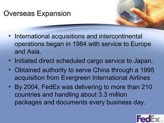 Overseas Expansion
• International acquisitions and intercontinental
operations began in 1984 with service to Europe
and Asia.
• Initiated direct scheduled cargo service to Japan.
• Obtained authority to serve China through a 1995
acquisition from Evergreen International Airlines
• By 2004, FedEx was delivering to more than 210
countries and handling about 3.3 million
packages and documents every business day.

 