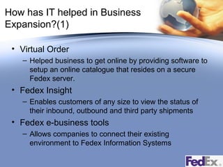 How has IT helped in Business
Expansion?(1)
• Virtual Order
– Helped business to get online by providing software to
setup an online catalogue that resides on a secure
Fedex server.

• Fedex Insight
– Enables customers of any size to view the status of
their inbound, outbound and third party shipments

• Fedex e-business tools
– Allows companies to connect their existing
environment to Fedex Information Systems

 