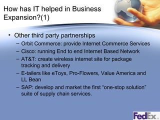 How has IT helped in Business
Expansion?(1)
• Other third party partnerships
– Orbit Commerce: provide Internet Commerce Services
– Cisco: running End to end Internet Based Network
– AT&T: create wireless internet site for package
tracking and delivery
– E-tailers like eToys, Pro-Flowers, Value America and
LL Bean
– SAP: develop and market the first “one-stop solution”
suite of supply chain services.

 