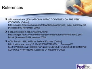References
 SRI International (2001) GLOBAL IMPACT OF FEDEX ON THE NEW
ECONOMY [Online]
http://images.fedex.com/us/about/download/economy/sri_exec_summary.pdf
[Accessed 09 November 2009]
 FedEx [no date] FedEx InSight [Online]
http://images.fedex.com/downloads/ebusiness/automation/INS-ENG.pdf?
link=4 [Accessed 05 November 2009]
 ACM Portal (1998) WISs at Federal Express [Online]
http://delivery.acm.org/10.1145/280000/278500/p117-senn.pdf?
key1=278500&key2=6889897521&coll=GUIDE&dl=GUIDE&CFID=62480799
&CFTOKE N=44498399 [Accessed 04 November 2009]

 