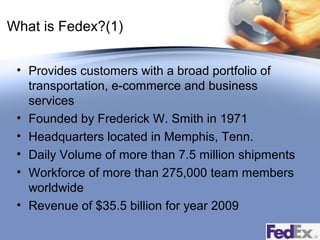 What is Fedex?(1)
• Provides customers with a broad portfolio of
transportation, e-commerce and business
services
• Founded by Frederick W. Smith in 1971
• Headquarters located in Memphis, Tenn.
• Daily Volume of more than 7.5 million shipments
• Workforce of more than 275,000 team members
worldwide
• Revenue of $35.5 billion for year 2009

 