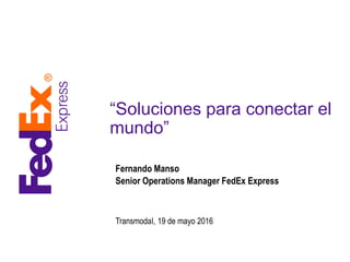 “Soluciones para conectar el
mundo”
Fernando Manso
Senior Operations Manager FedEx Express
TransmodaI, 19 de mayo 2016
 