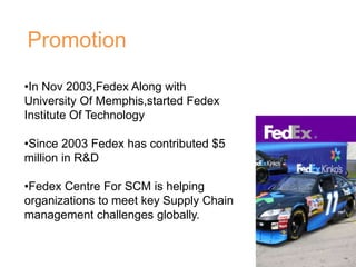 Promotion
•In Nov 2003,Fedex Along with
University Of Memphis,started Fedex
Institute Of Technology
•Since 2003 Fedex has contributed $5
million in R&D
•Fedex Centre For SCM is helping
organizations to meet key Supply Chain
management challenges globally.
 