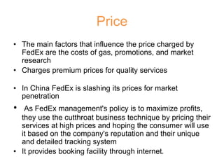 Price
• The main factors that influence the price charged by
FedEx are the costs of gas, promotions, and market
research
• Charges premium prices for quality services
• In China FedEx is slashing its prices for market
penetration
• As FedEx management's policy is to maximize profits,
they use the cutthroat business technique by pricing their
services at high prices and hoping the consumer will use
it based on the company's reputation and their unique
and detailed tracking system
• It provides booking facility through internet.
 