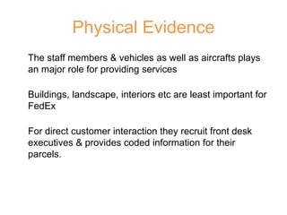 Physical Evidence
The staff members & vehicles as well as aircrafts plays
an major role for providing services
Buildings, landscape, interiors etc are least important for
FedEx
For direct customer interaction they recruit front desk
executives & provides coded information for their
parcels.
 