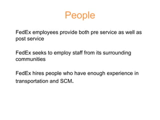 People
FedEx employees provide both pre service as well as
post service
FedEx seeks to employ staff from its surrounding
communities
FedEx hires people who have enough experience in
transportation and SCM.
 