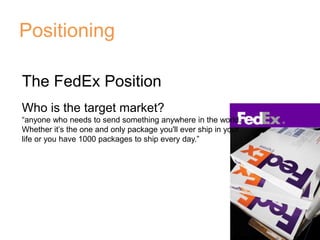 Positioning
The FedEx Position
Who is the target market?
“anyone who needs to send something anywhere in the world.
Whether it’s the one and only package you'll ever ship in your
life or you have 1000 packages to ship every day.”
 