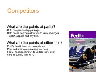 Competitors
What are the points of parity?
-Both companies ship packages
-Both online services allow you to track packages,
order supplies and pay bills.
What are the points of difference?
-FedEx has 3 times as many planes
-Print and ship from anywhere services
-FedEx has been known to update technology
more frequently than UPS
 